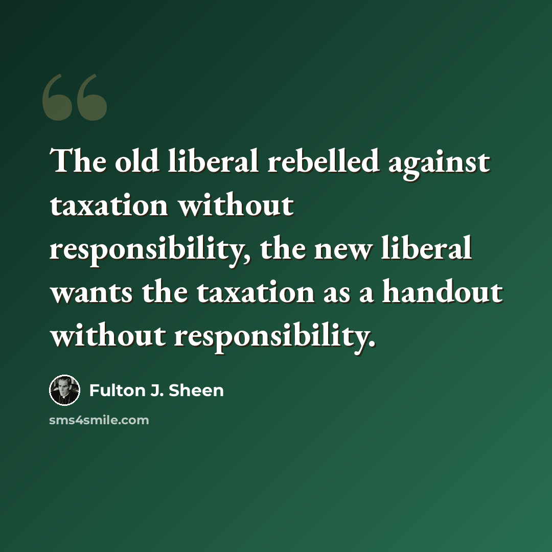 “The old liberal rebelled against taxation without responsibility, the new liberal wants the taxation as a handout without responsibility.” quote by Fulton J. Sheen