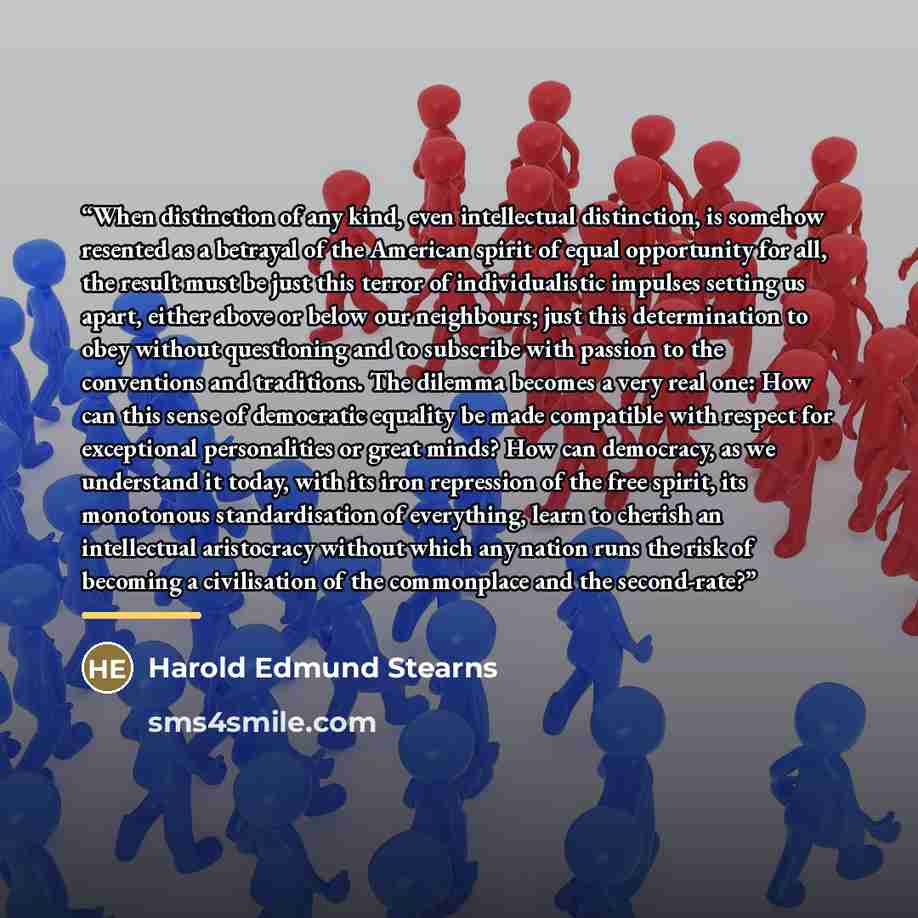 “When distinction of any kind, even intellectual distinction, is somehow resented as a betrayal of the American spirit of equal opportunity for all, the result must be just this terror of individualistic impulses setting us apart, either above or below our neighbours; just this determination to…” quote by Harold Edmund Stearns