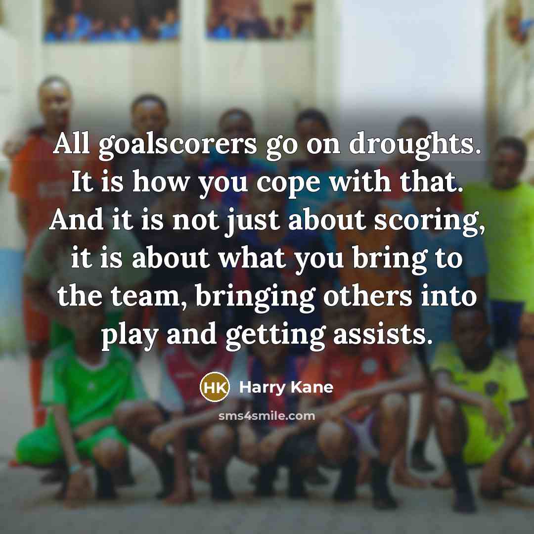 “All goalscorers go on droughts. It is how you cope with that. And it is not just about scoring, it is about what you bring to the team, bringing others into play and getting assists.” quote by Harry Kane