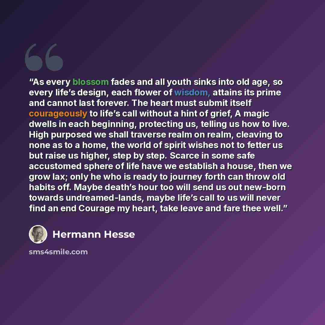 “As every blossom fades and all youth sinks into old age, so every life’s design, each flower of wisdom, attains its prime and cannot last forever. The heart must submit itself courageously to life’s call without a hint of grief, A magic dwells in each beginning, protecting us, telling us how to…” quote by Hermann Hesse
