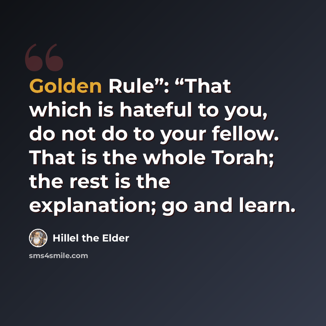 “Golden Rule”: “That which is hateful to you, do not do to your fellow. That is the whole Torah; the rest is the explanation; go and learn.” quote by Hillel the Elder