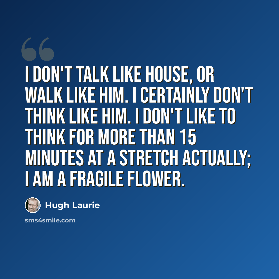 “I don't talk like House, or walk like him. I certainly don't think like him. I don't like to think for more than 15 minutes at a stretch actually; I am a fragile flower.” quote by Hugh Laurie