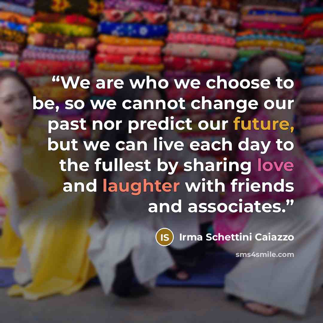“We are who we choose to be, so we cannot change our past nor predict our future, but we can live each day to the fullest by sharing love and laughter with friends and associates.” quote by Irma Schettini Caiazzo
