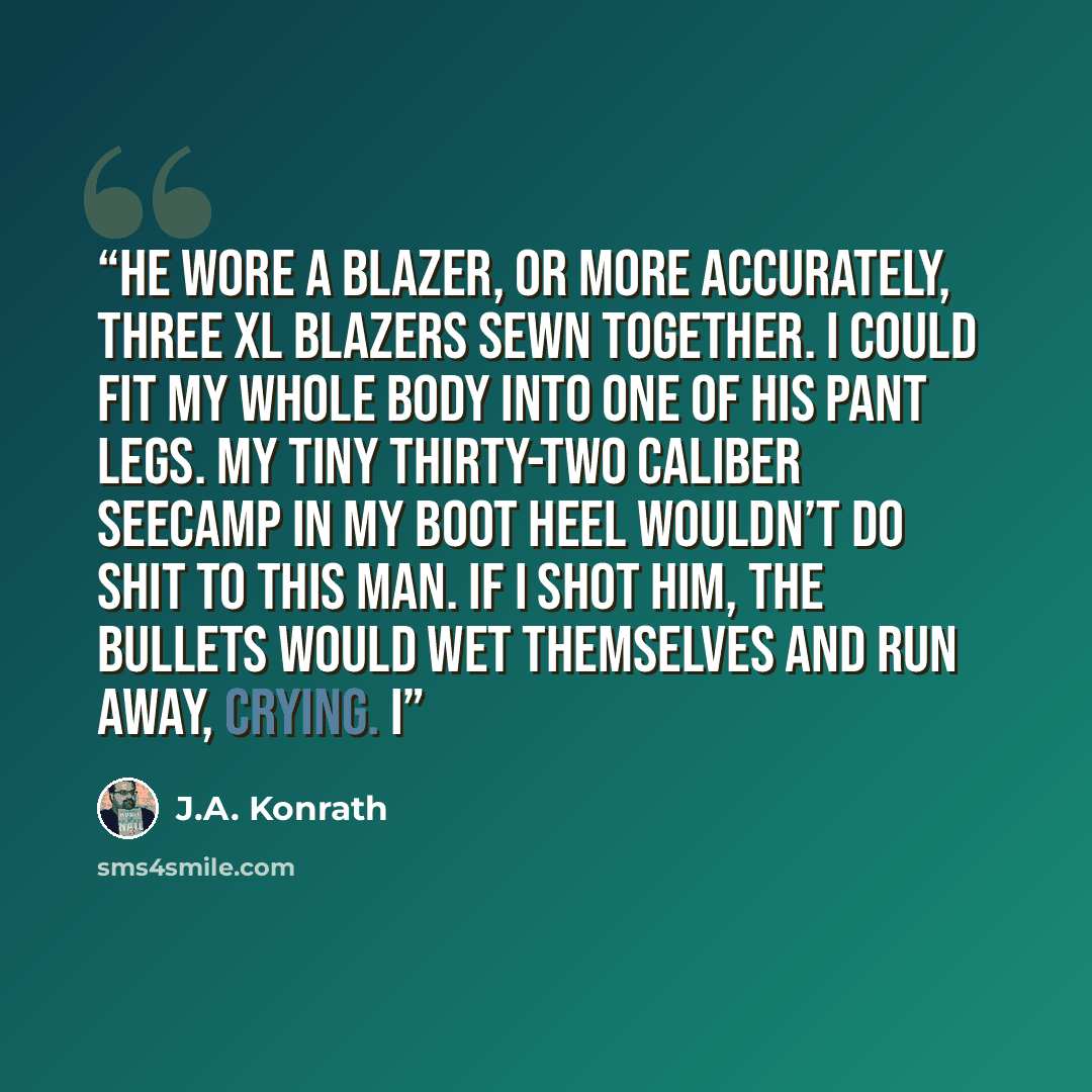 “He wore a blazer, or more accurately, three XL blazers sewn together. I could fit my whole body into one of his pant legs. My tiny thirty-two caliber Seecamp in my boot heel wouldn’t do shit to this man. If I shot him, the bullets would wet themselves and run away, crying. I” quote by J.A. Konrath
