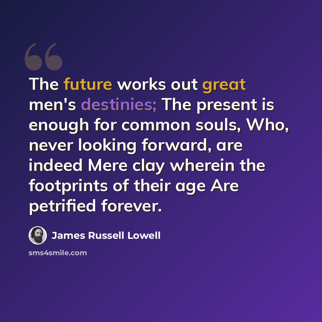 “The future works out great men's destinies; The present is enough for common souls, Who, never looking forward, are indeed Mere clay wherein the footprints of their age Are petrified forever.” quote by James Russell Lowell