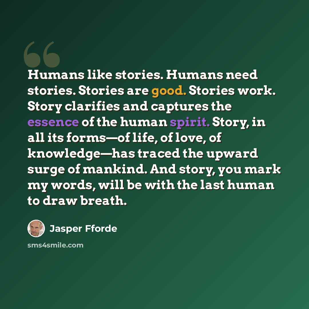 “Humans like stories. Humans need stories. Stories are good. Stories work. Story clarifies and captures the essence of the human spirit. Story, in all its forms—of life, of love, of knowledge—has traced the upward surge of mankind. And story, you mark my words, will be with the last human to draw…” quote by Jasper Fforde