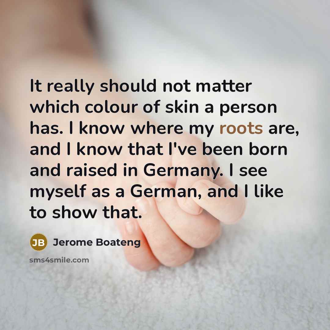 “It really should not matter which colour of skin a person has. I know where my roots are, and I know that I've been born and raised in Germany. I see myself as a German, and I like to show that.” quote by Jerome Boateng