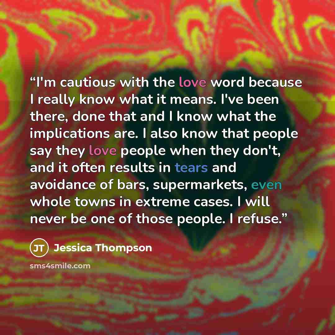 “I'm cautious with the love word because I really know what it means. I've been there, done that and I know what the implications are. I also know that people say they love people when they don't, and it often results in tears and avoidance of bars, supermarkets, even whole towns in extreme cases…” quote by Jessica Thompson