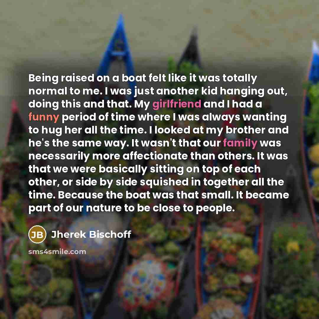 “Being raised on a boat felt like it was totally normal to me. I was just another kid hanging out, doing this and that. My girlfriend and I had a funny period of time where I was always wanting to hug her all the time. I looked at my brother and he's the same way. It wasn't that our family was…” quote by Jherek Bischoff