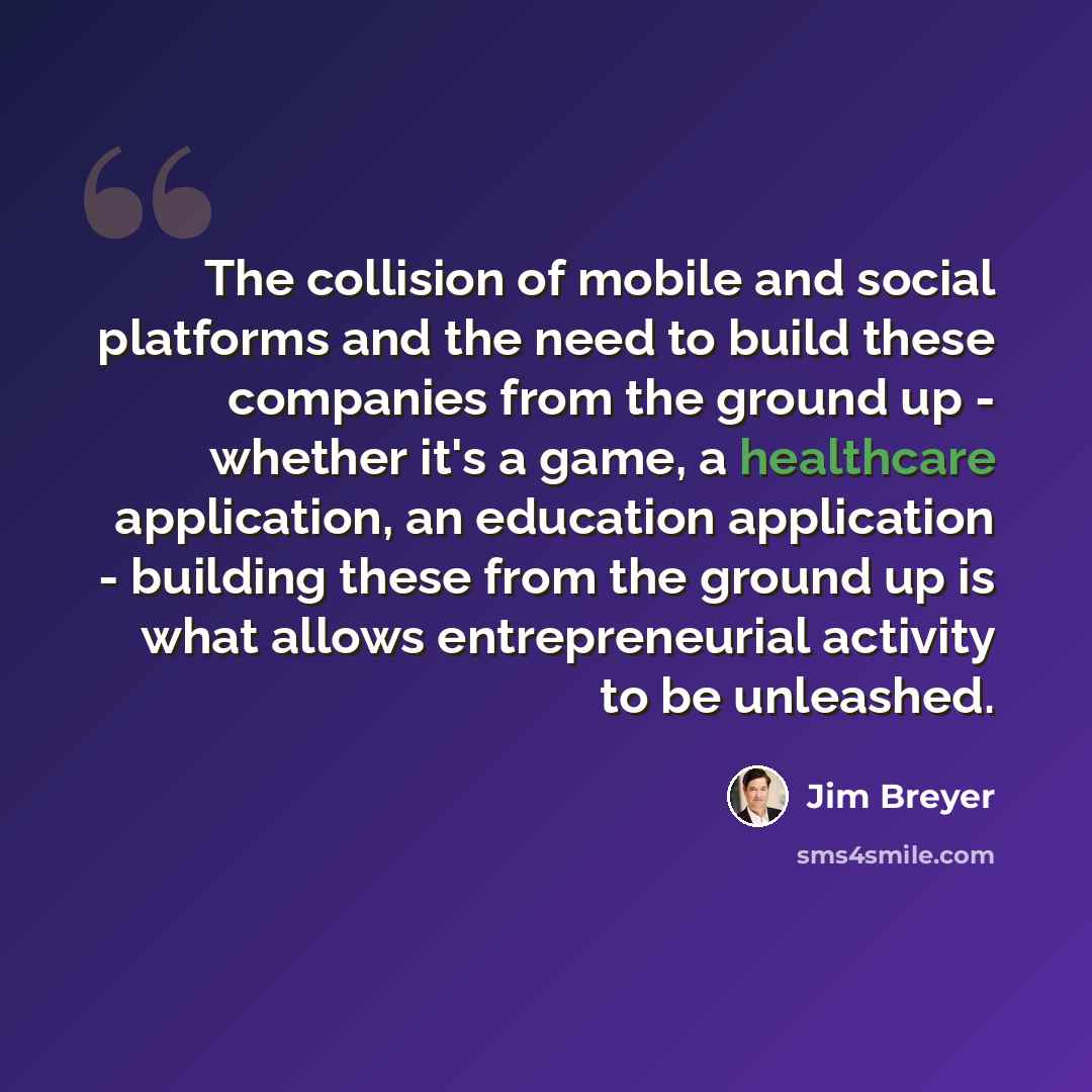 “The collision of mobile and social platforms and the need to build these companies from the ground up - whether it's a game, a healthcare application, an education application - building these from the ground up is what allows entrepreneurial activity to be unleashed.” quote by Jim Breyer