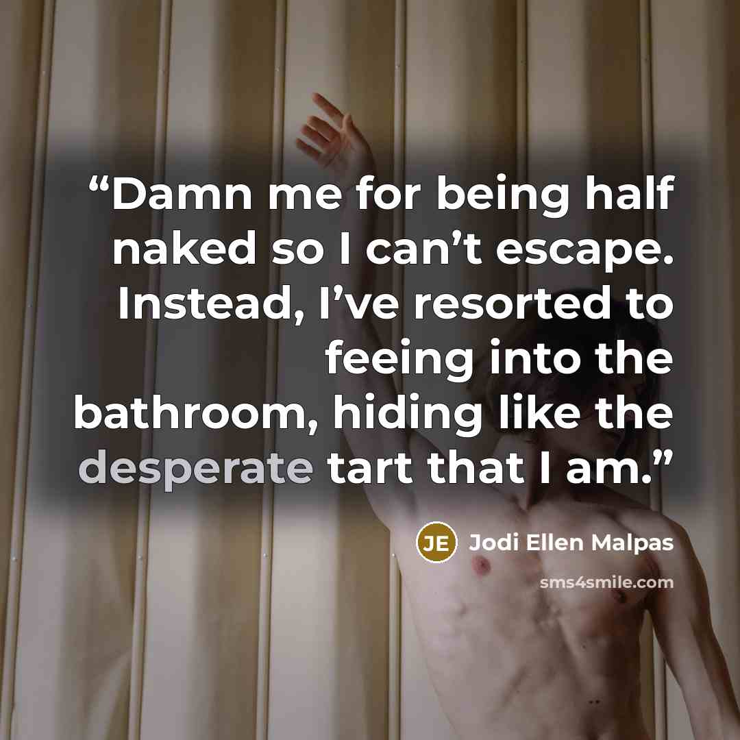 “Damn me for being half naked so I can’t escape. Instead, I’ve resorted to feeing into the bathroom, hiding like the desperate tart that I am.” quote by Jodi Ellen Malpas