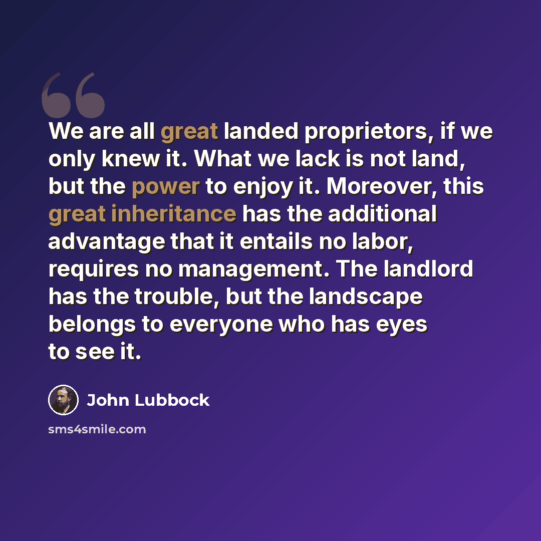 “We are all great landed proprietors, if we only knew it. What we lack is not land, but the power to enjoy it. Moreover, this great inheritance has the additional advantage that it entails no labor, requires no management. The landlord has the trouble, but the landscape belongs to everyone who has…” quote by John Lubbock