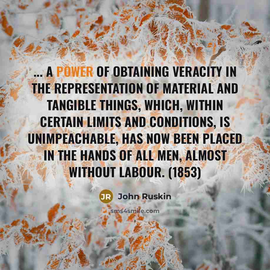 “... A power of obtaining veracity in the representation of material and tangible things, which, within certain limits and conditions, is unimpeachable, has now been placed in the hands of all men, almost without labour. (1853)” quote by John Ruskin