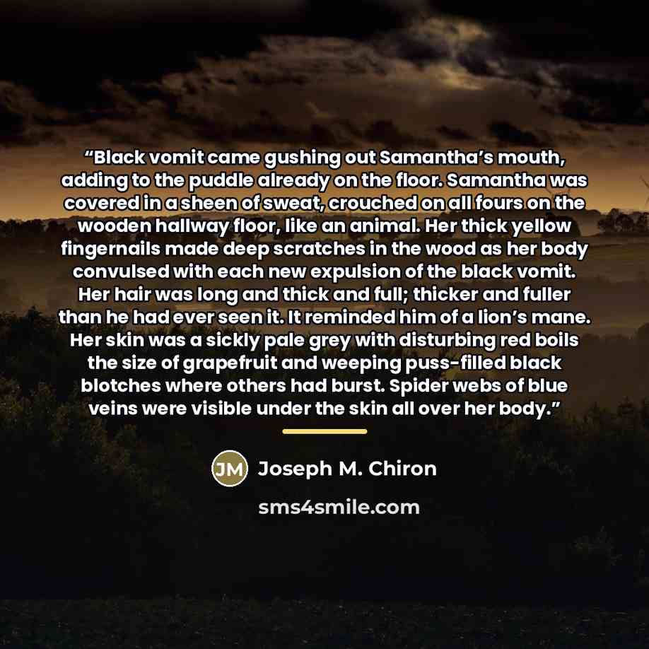 “Black vomit came gushing out Samantha’s mouth, adding to the puddle already on the floor. Samantha was covered in a sheen of sweat, crouched on all fours on the wooden hallway floor, like an animal. Her thick yellow fingernails made deep scratches in the wood as her body convulsed with each new…” quote by Joseph M. Chiron