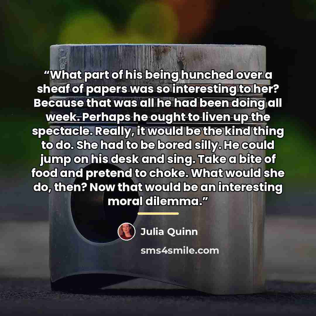 “What part of his being hunched over a sheaf of papers was so interesting to her? Because that was all he had been doing all week. Perhaps he ought to liven up the spectacle. Really, it would be the kind thing to do. She had to be bored silly. He could jump on his desk and sing. Take a bite of food…” quote by Julia Quinn