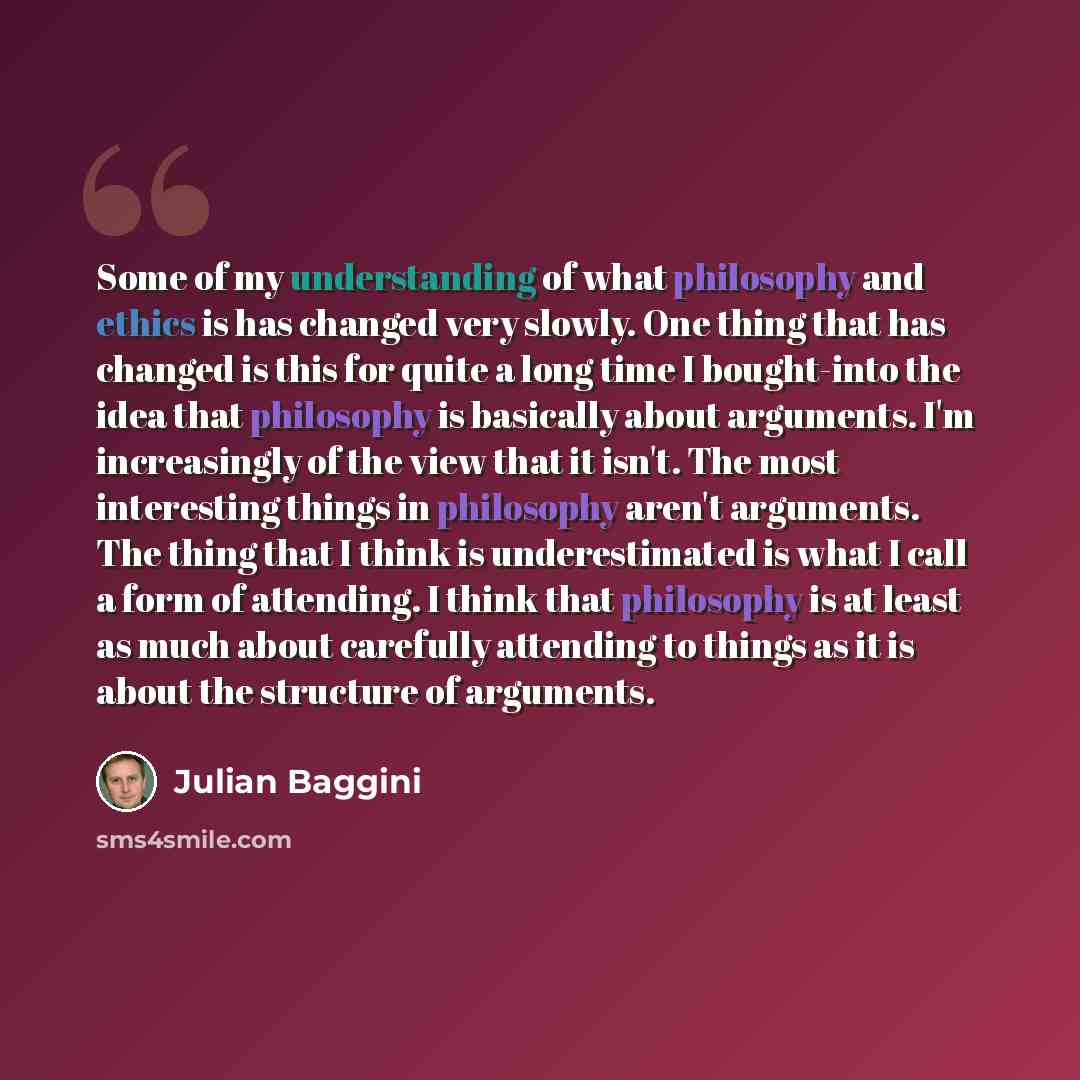 “Some of my understanding of what philosophy and ethics is has changed very slowly. One thing that has changed is this for quite a long time I bought-into the idea that philosophy is basically about arguments. I'm increasingly of the view that it isn't. The most interesting things in philosophy…” quote by Julian Baggini