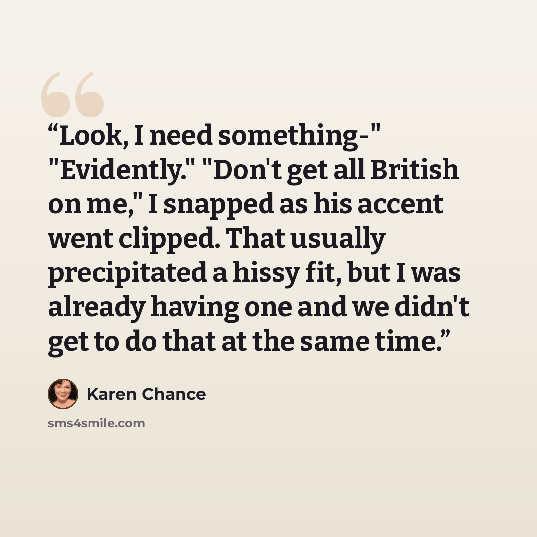 “Look, I need something-" "Evidently." "Don't get all British on me," I snapped as his accent went clipped. That usually precipitated a hissy fit, but I was already having one and we didn't get to do that at the same time.” quote by Karen Chance