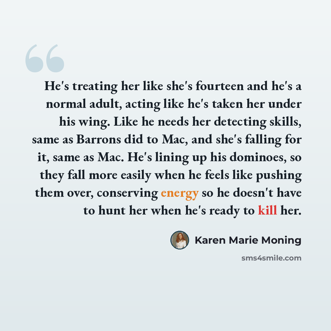 “He's treating her like she's fourteen and he's a normal adult, acting like he's taken her under his wing. Like he needs her detecting skills, same as Barrons did to Mac, and she's falling for it, same as Mac. He's lining up his dominoes, so they fall more easily when he feels like pushing them…” quote by Karen Marie Moning