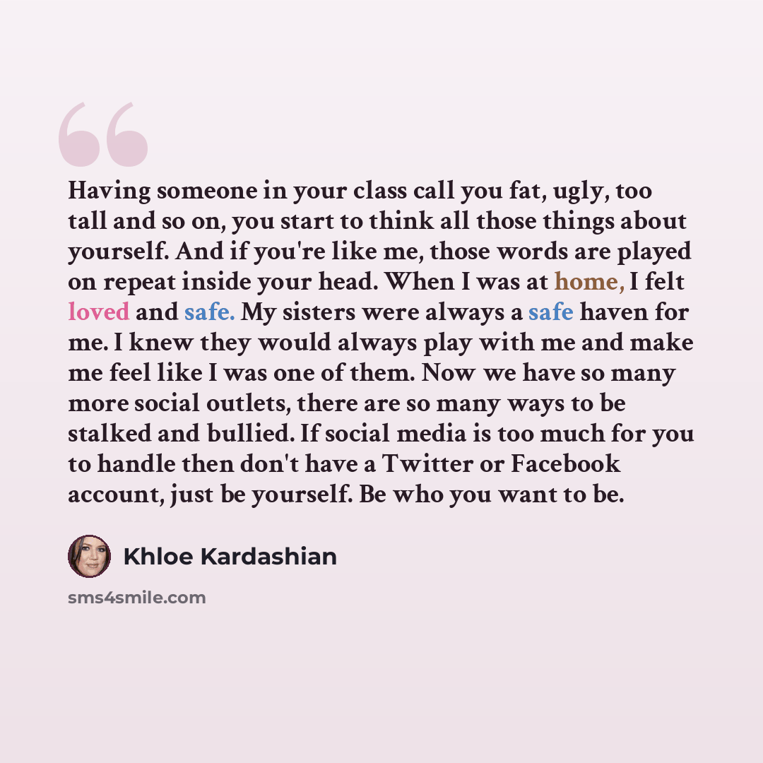“Having someone in your class call you fat, ugly, too tall and so on, you start to think all those things about yourself. And if you're like me, those words are played on repeat inside your head. When I was at home, I felt loved and safe. My sisters were always a safe haven for me. I knew they…” quote by Khloe Kardashian