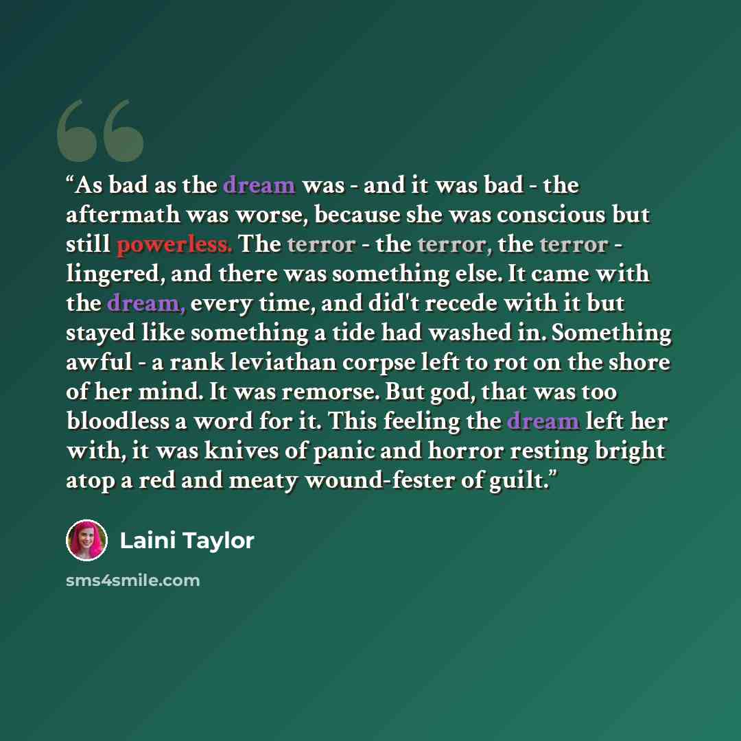 “As bad as the dream was - and it was bad - the aftermath was worse, because she was conscious but still powerless. The terror - the terror, the terror - lingered, and there was something else. It came with the dream, every time, and did't recede with it but stayed like something a tide had washed…” quote by Laini Taylor