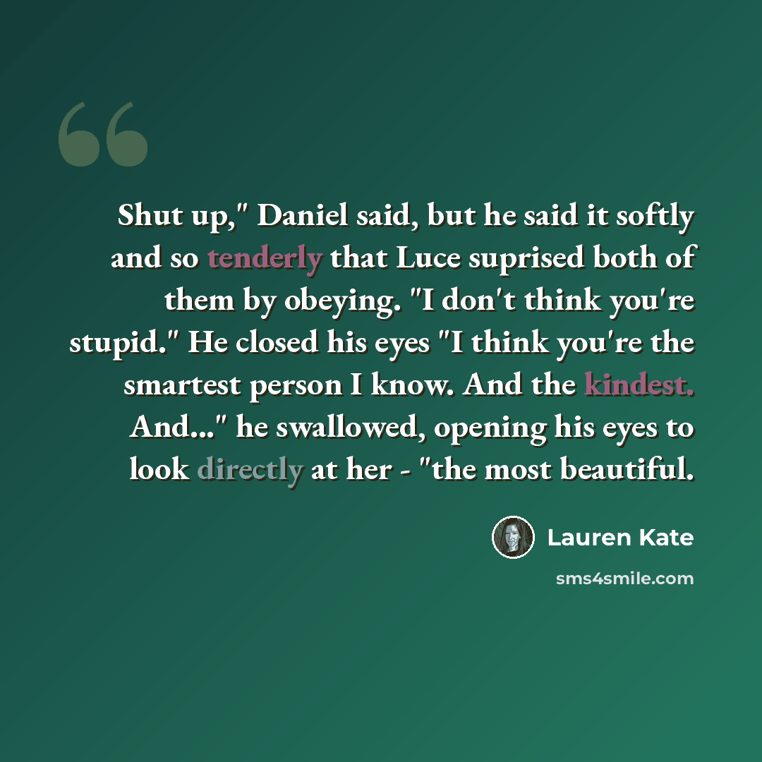 “Shut up," Daniel said, but he said it softly and so tenderly that Luce suprised both of them by obeying. "I don't think you're stupid." He closed his eyes "I think you're the smartest person I know. And the kindest. And..." he swallowed, opening his eyes to look directly at her - "the most…” quote by Lauren Kate