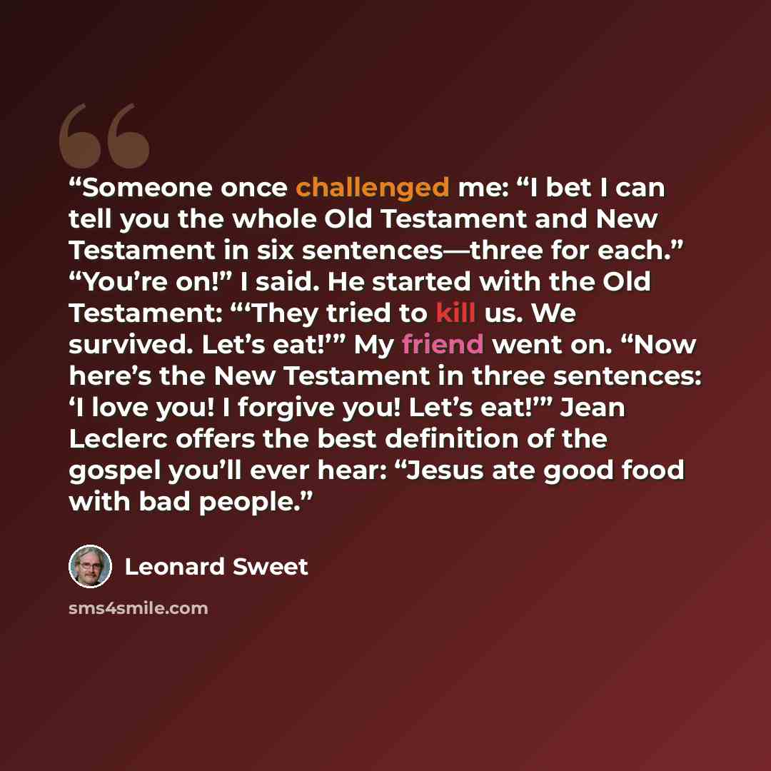 “Someone once challenged me: “I bet I can tell you the whole Old Testament and New Testament in six sentences—three for each.” “You’re on!” I said. He started with the Old Testament: “‘They tried to kill us. We survived. Let’s eat!’” My friend went on. “Now here’s the New Testament in three…” quote by Leonard Sweet