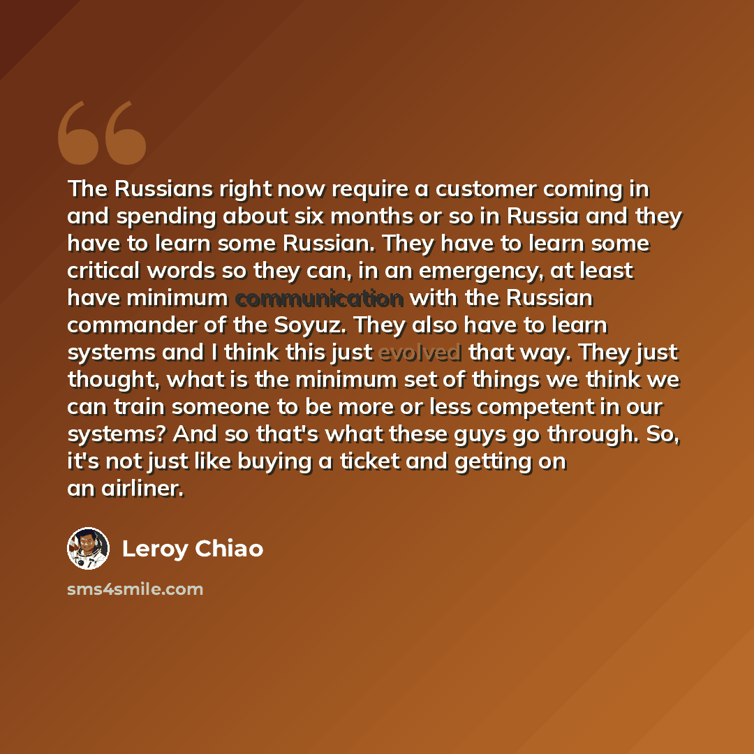 “The Russians right now require a customer coming in and spending about six months or so in Russia and they have to learn some Russian. They have to learn some critical words so they can, in an emergency, at least have minimum communication with the Russian commander of the Soyuz. They also have to…” quote by Leroy Chiao