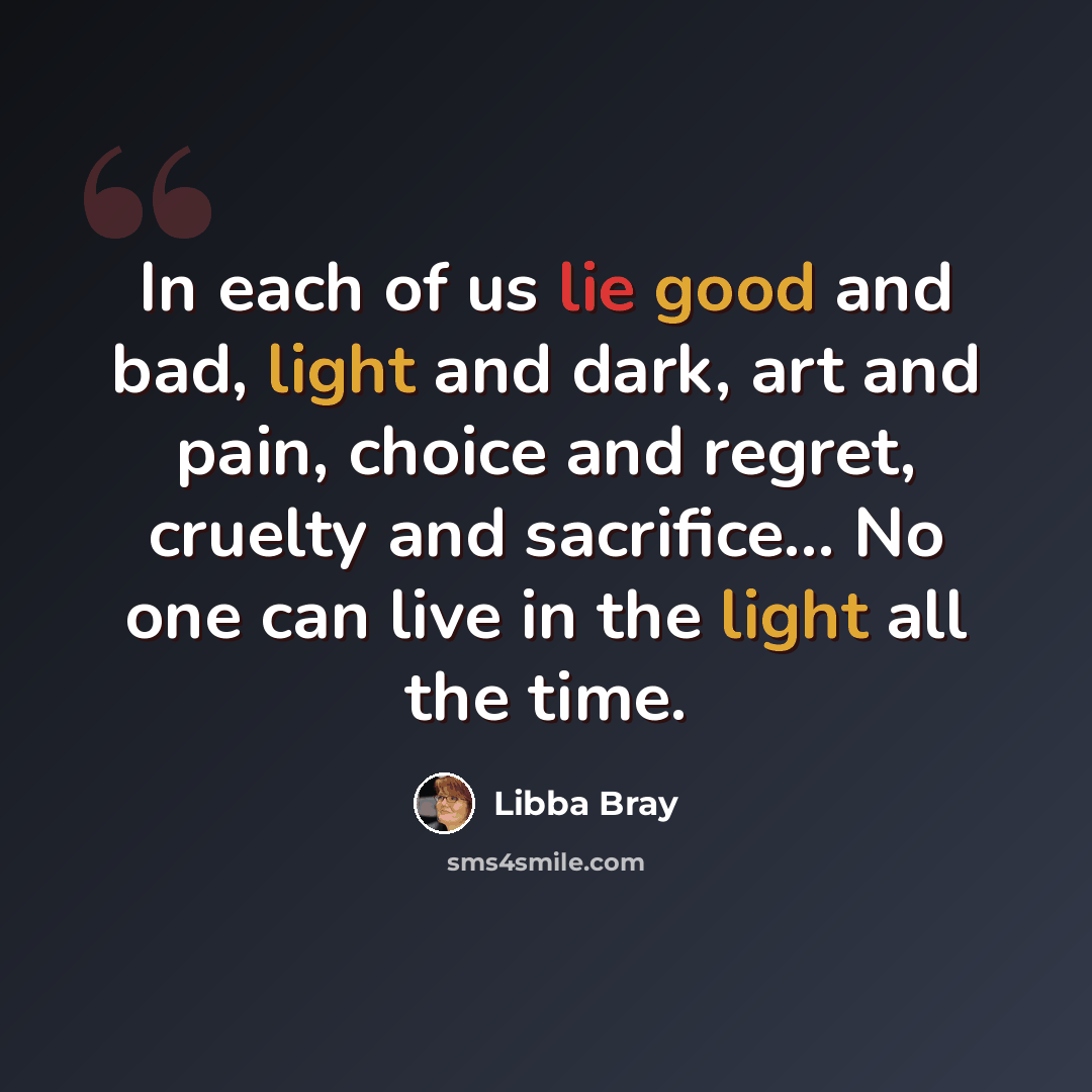 “In each of us lie good and bad, light and dark, art and pain, choice and regret, cruelty and sacrifice... No one can live in the light all the time.” quote by Libba Bray