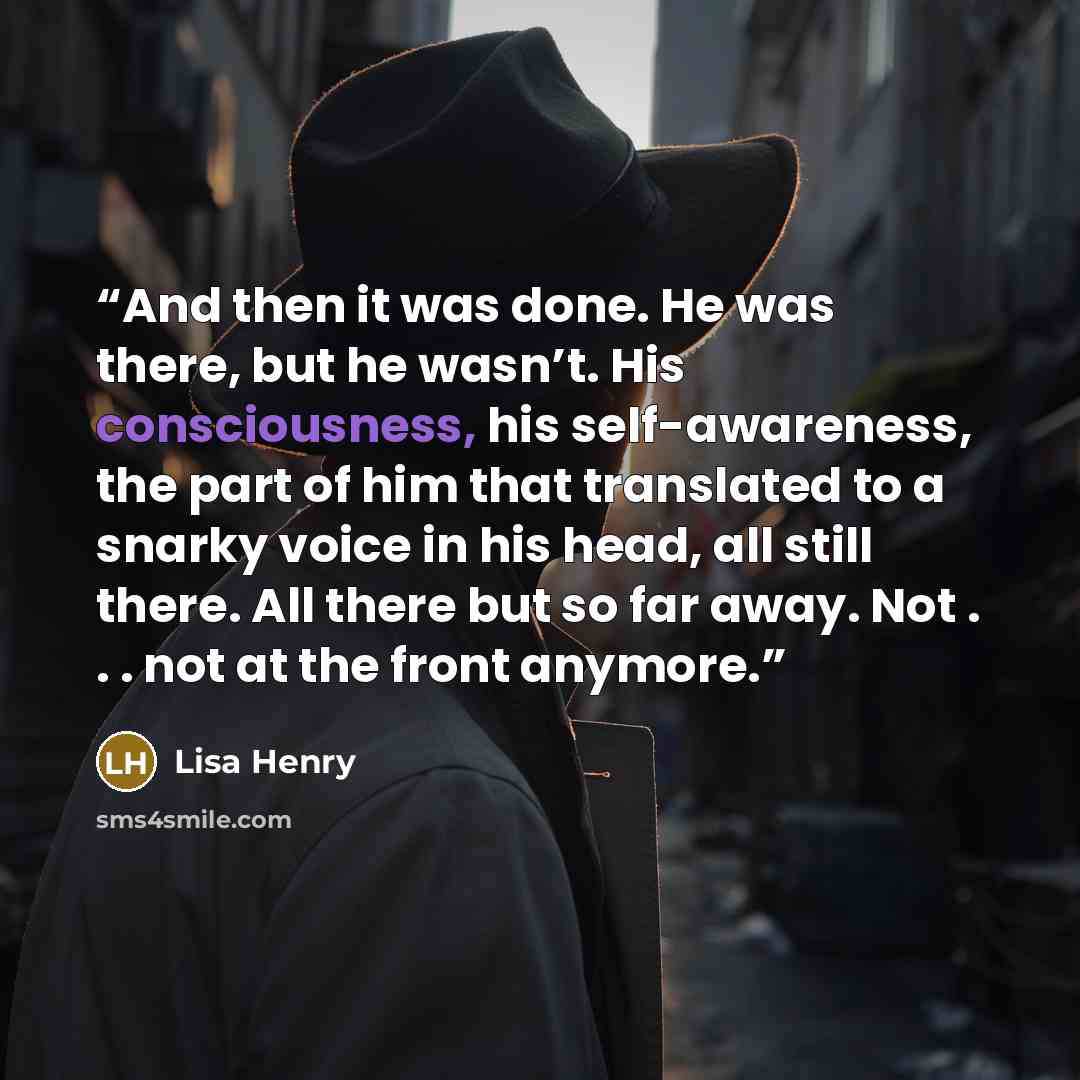 “And then it was done. He was there, but he wasn’t. His consciousness, his self-awareness, the part of him that translated to a snarky voice in his head, all still there. All there but so far away. Not . . . not at the front anymore.” quote by Lisa Henry