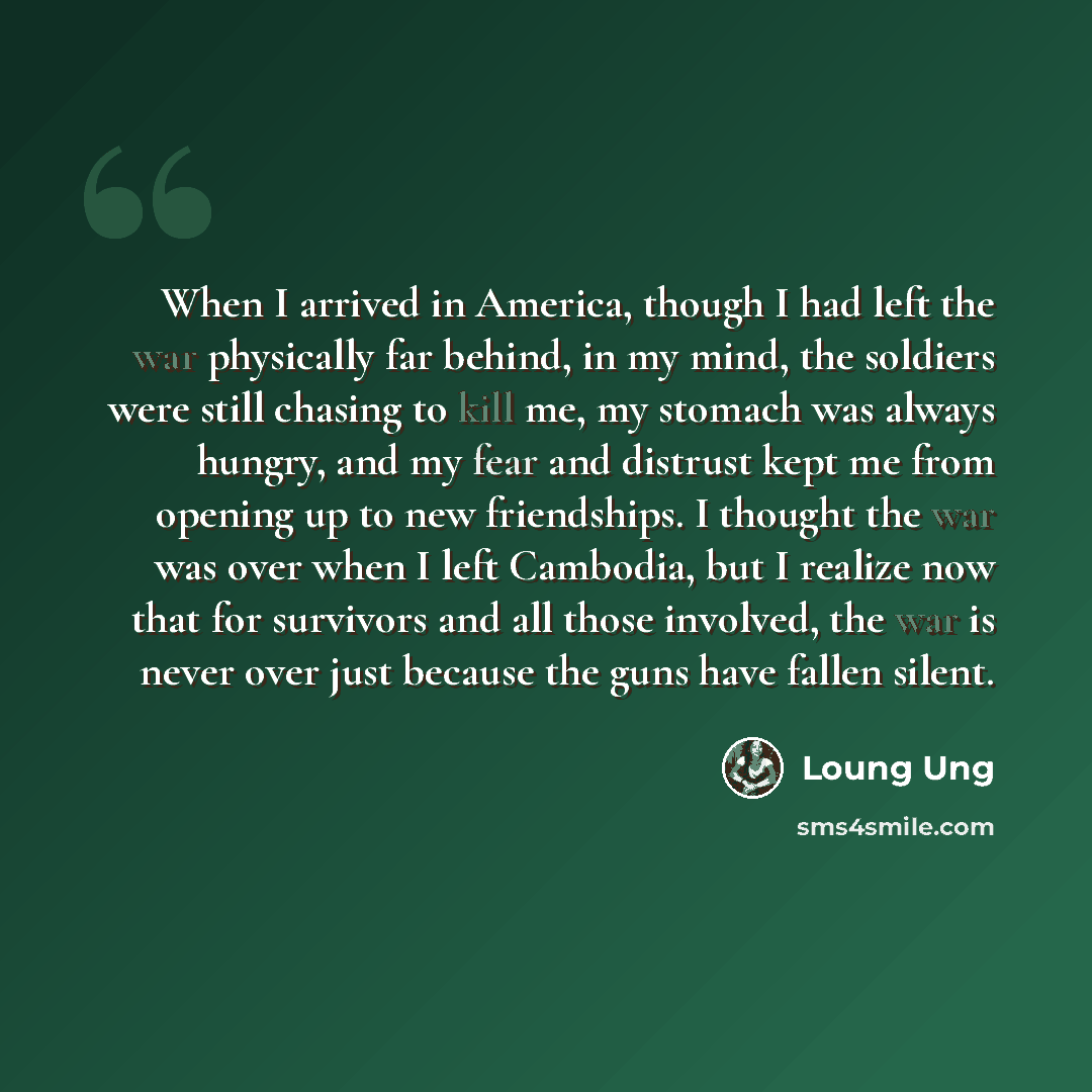 “When I arrived in America, though I had left the war physically far behind, in my mind, the soldiers were still chasing to kill me, my stomach was always hungry, and my fear and distrust kept me from opening up to new friendships. I thought the war was over when I left Cambodia, but I realize now…” quote by Loung Ung