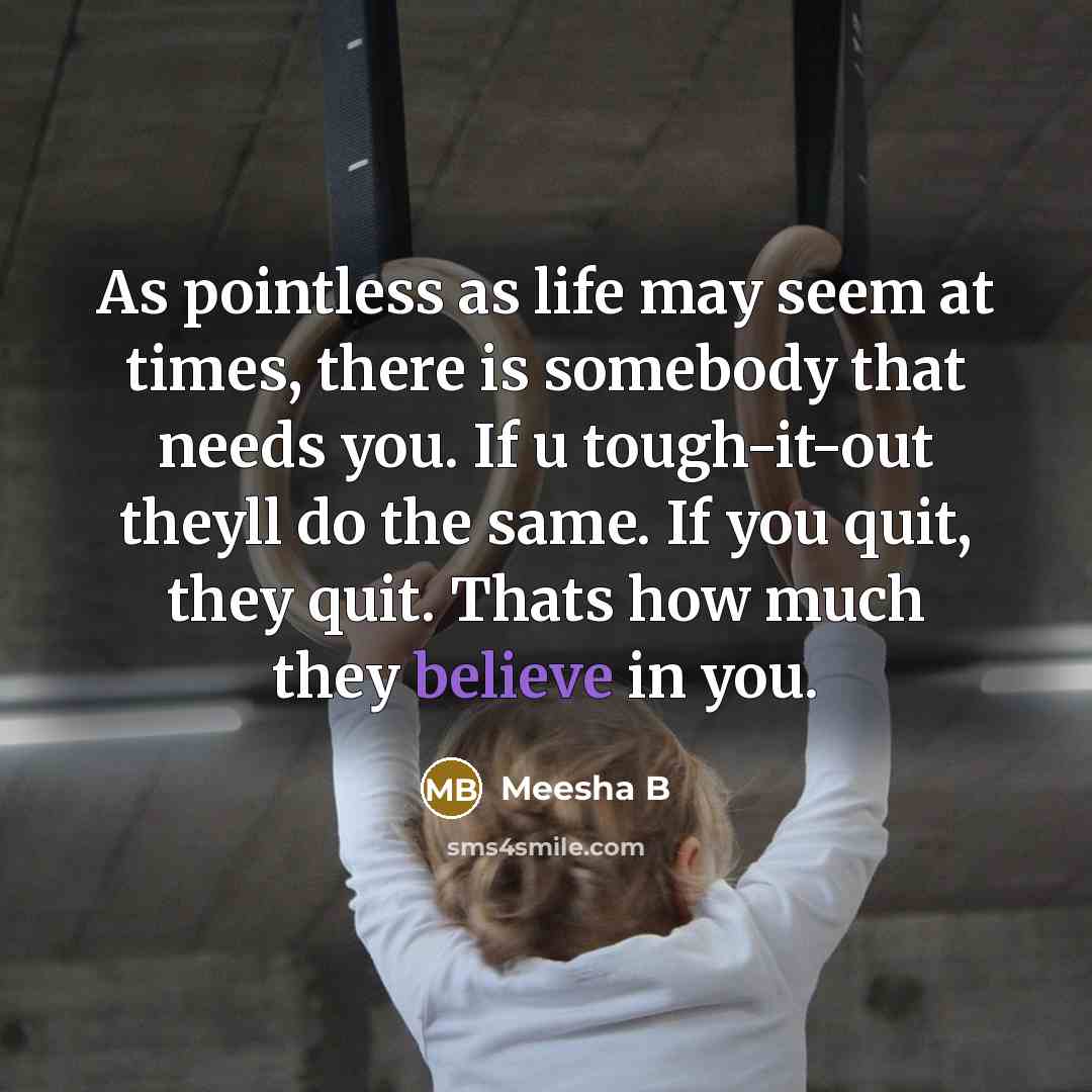 “As pointless as life may seem at times, there is somebody that needs you. If u tough-it-out theyll do the same. If you quit, they quit. Thats how much they believe in you.” quote by Meesha B