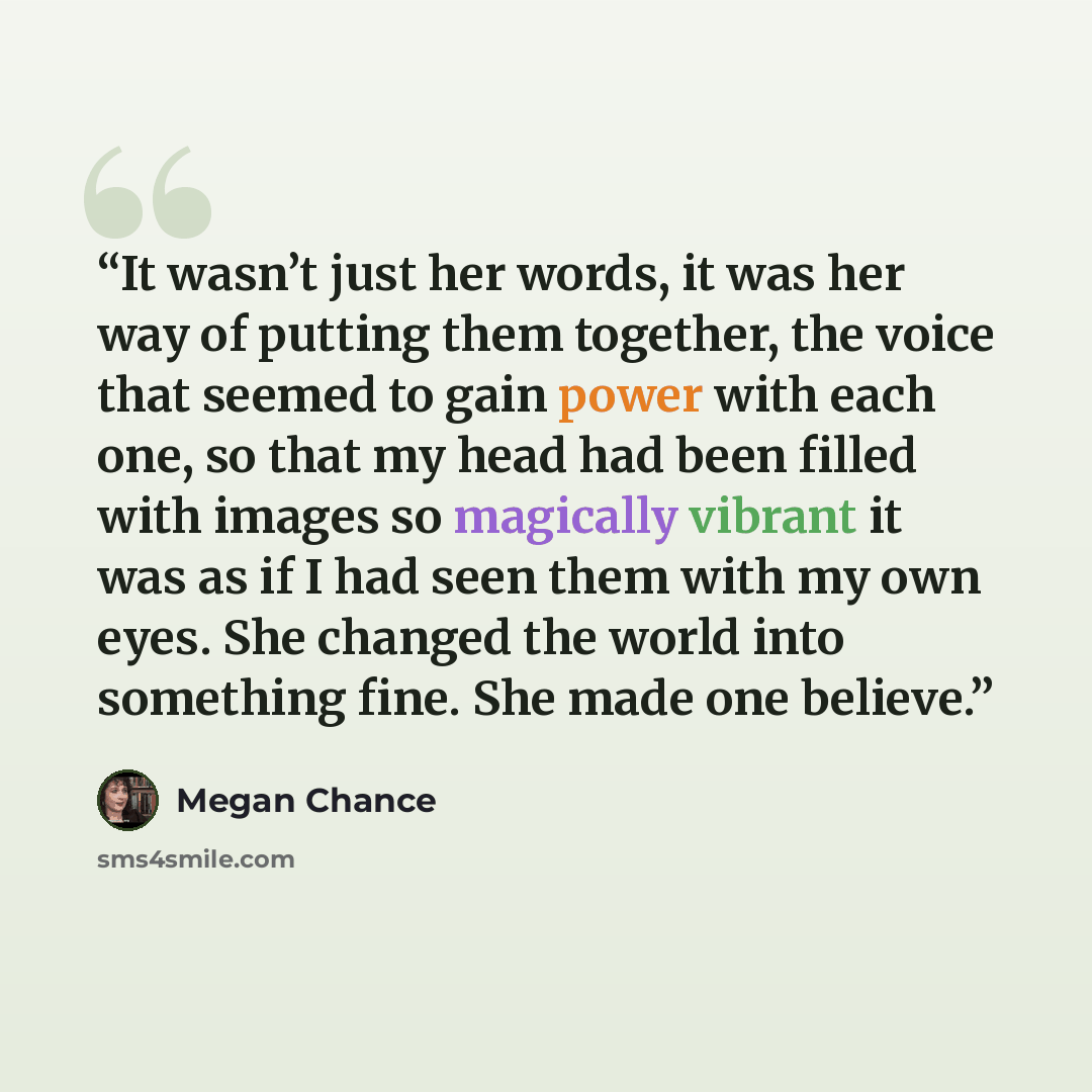 “It wasn’t just her words, it was her way of putting them together, the voice that seemed to gain power with each one, so that my head had been filled with images so magically vibrant it was as if I had seen them with my own eyes. She changed the world into something fine. She made one believe.” quote by Megan Chance