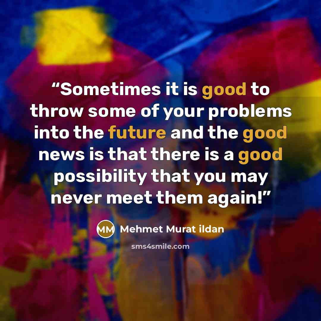 “Sometimes it is good to throw some of your problems into the future and the good news is that there is a good possibility that you may never meet them again!” quote by Mehmet Murat ildan