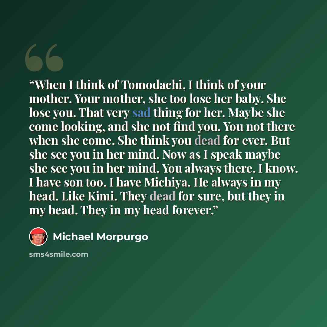 “When I think of Tomodachi, I think of your mother. Your mother, she too lose her baby. She lose you. That very sad thing for her. Maybe she come looking, and she not find you. You not there when she come. She think you dead for ever. But she see you in her mind. Now as I speak maybe she see you in…” quote by Michael Morpurgo