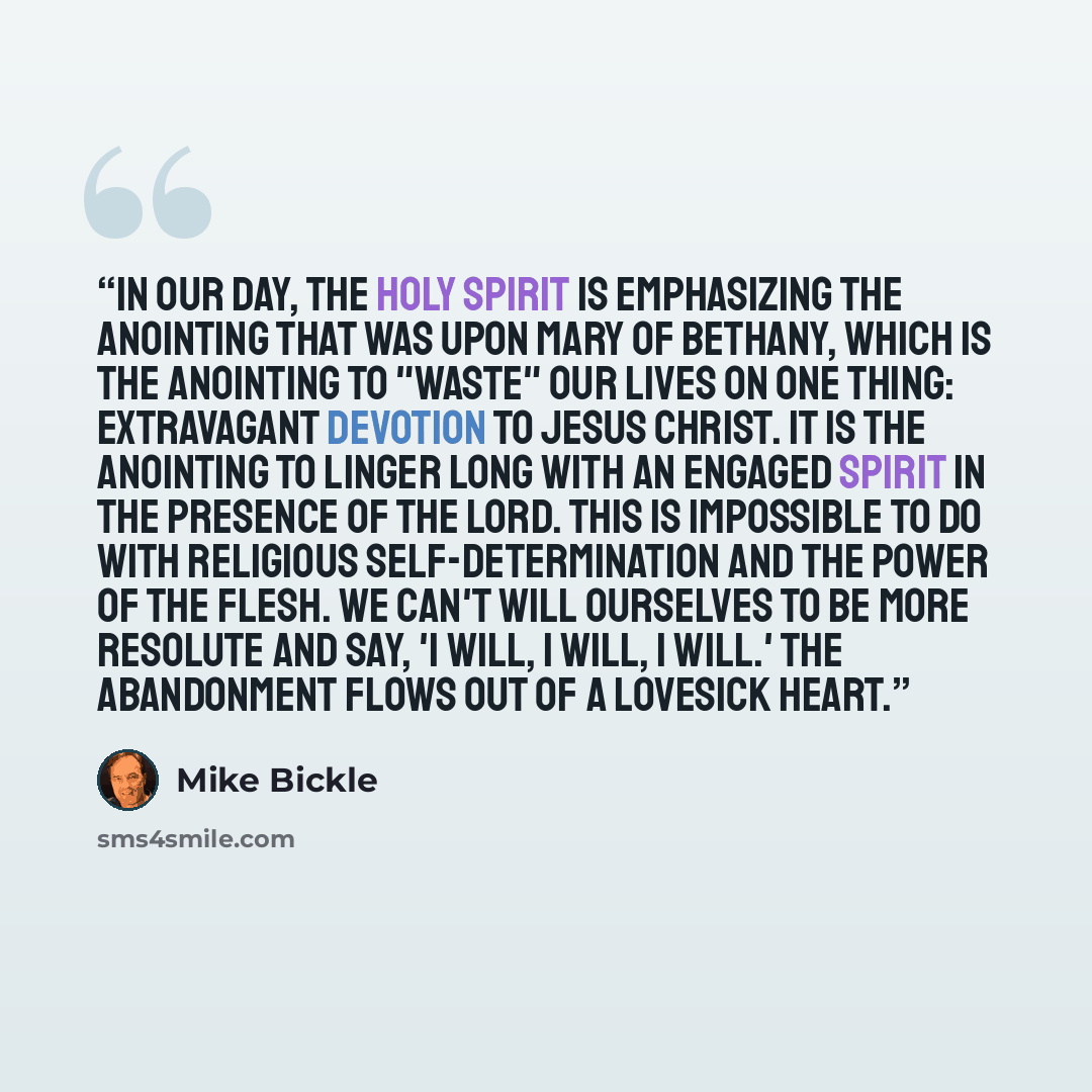 “In our day, the Holy Spirit is emphasizing the anointing that was upon Mary of Bethany, which is the anointing to "waste" our lives on one thing: extravagant devotion to Jesus Christ. It is the anointing to linger long with an engaged spirit in the presence of the Lord. This is impossible to do…” quote by Mike Bickle