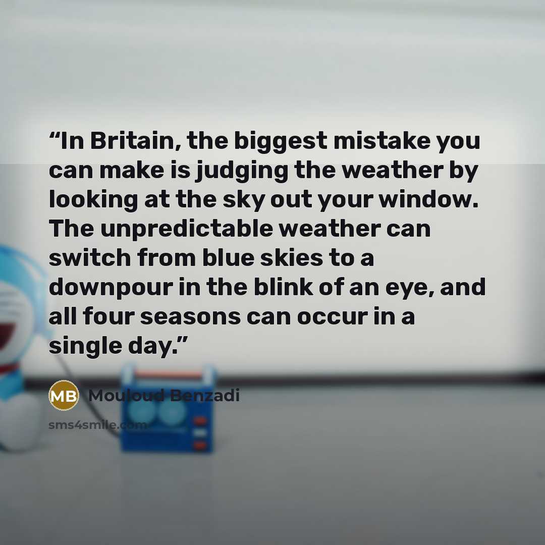 “In Britain, the biggest mistake you can make is judging the weather by looking at the sky out your window. The unpredictable weather can switch from blue skies to a downpour in the blink of an eye, and all four seasons can occur in a single day.” quote by Mouloud Benzadi