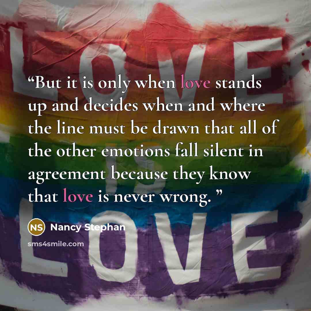 “But it is only when love stands up and decides when and where the line must be drawn that all of the other emotions fall silent in agreement because they know that love is never wrong.” quote by Nancy Stephan