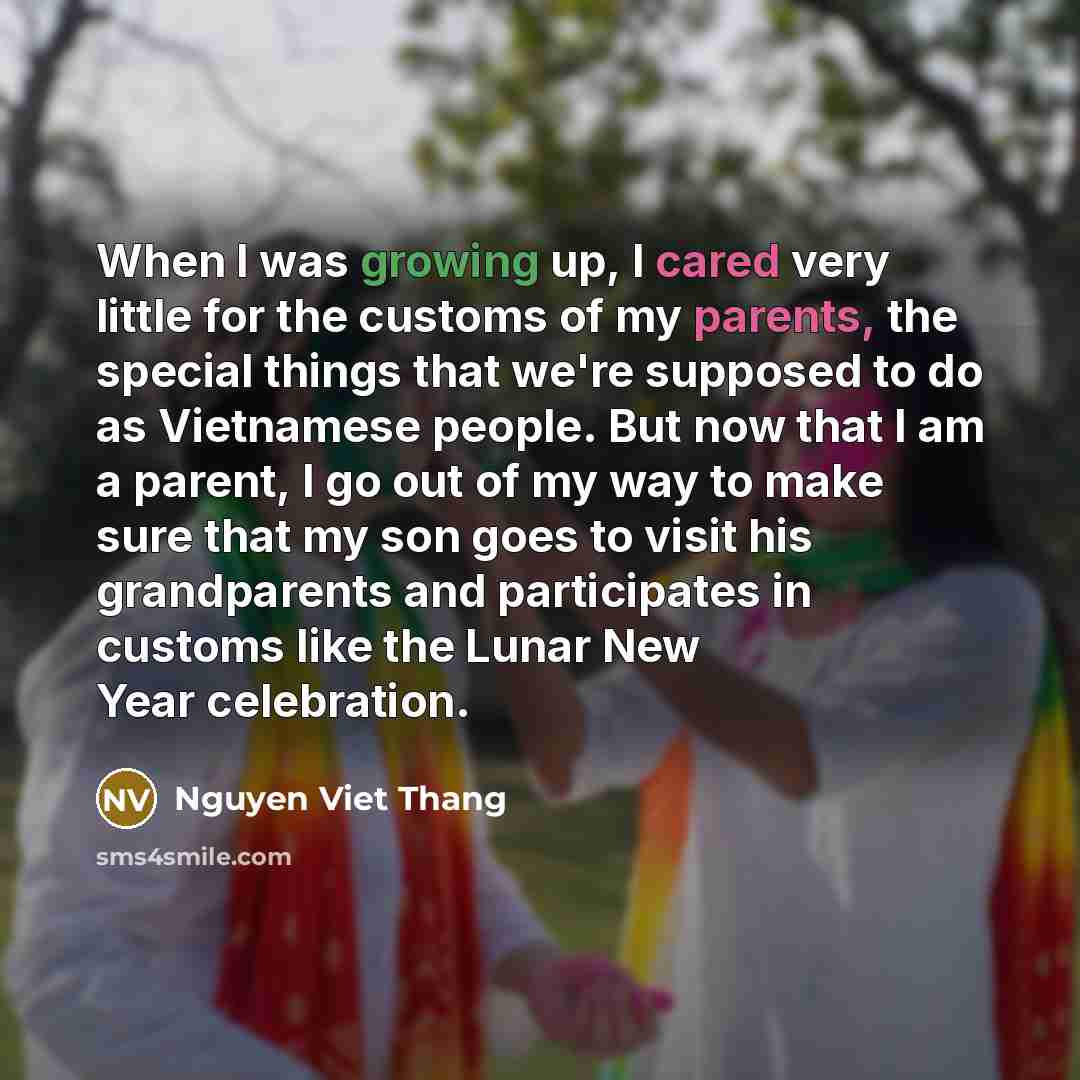 “When I was growing up, I cared very little for the customs of my parents, the special things that we're supposed to do as Vietnamese people. But now that I am a parent, I go out of my way to make sure that my son goes to visit his grandparents and participates in customs like the Lunar New Year…” quote by Nguyen Viet Thang