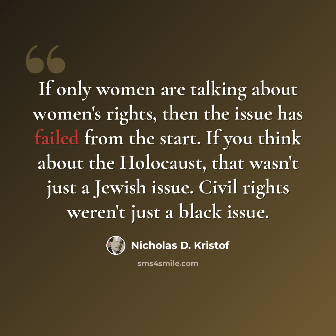 “If only women are talking about women's rights, then the issue has failed from the start. If you think about the Holocaust, that wasn't just a Jewish issue. Civil rights weren't just a black issue.” quote by Nicholas D. Kristof