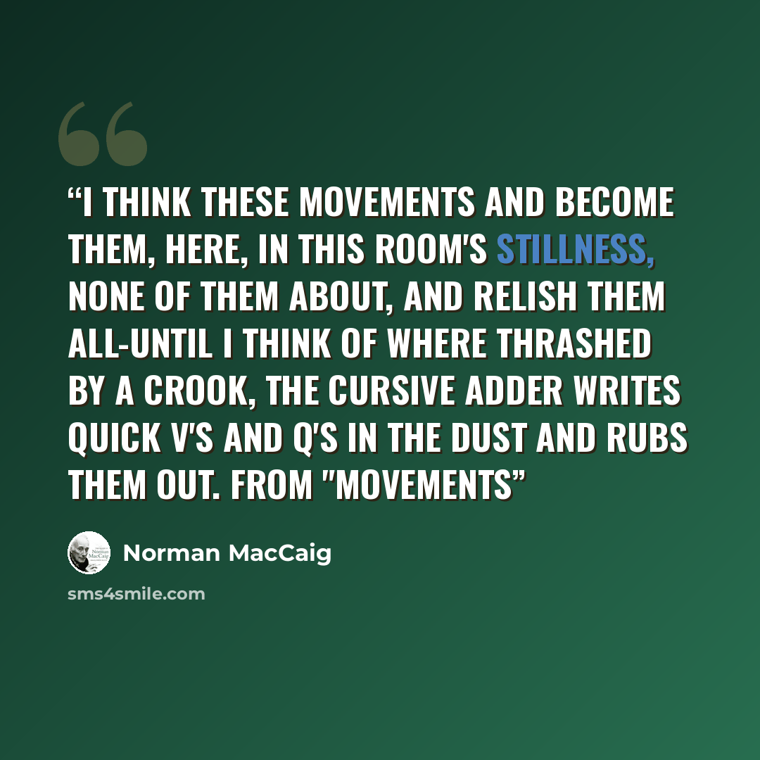“I think these movements and become them, here, In this room's stillness, none of them about, And relish them all-until I think of where Thrashed by a crook, the cursive adder writes Quick V's and Q's in the dust and rubs them out. from "Movements” quote by Norman MacCaig