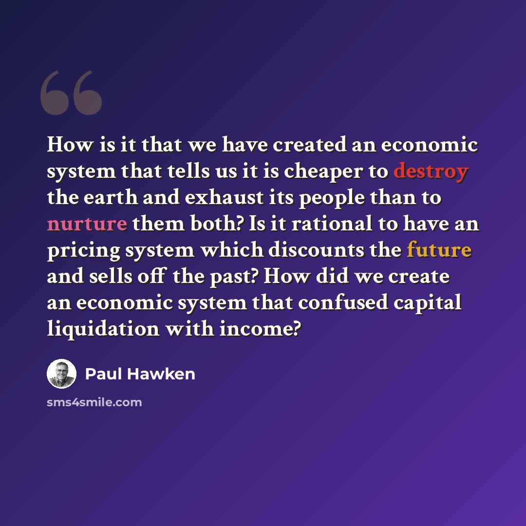 “How is it that we have created an economic system that tells us it is cheaper to destroy the earth and exhaust its people than to nurture them both? Is it rational to have an pricing system which discounts the future and sells off the past? How did we create an economic system that confused…” quote by Paul Hawken