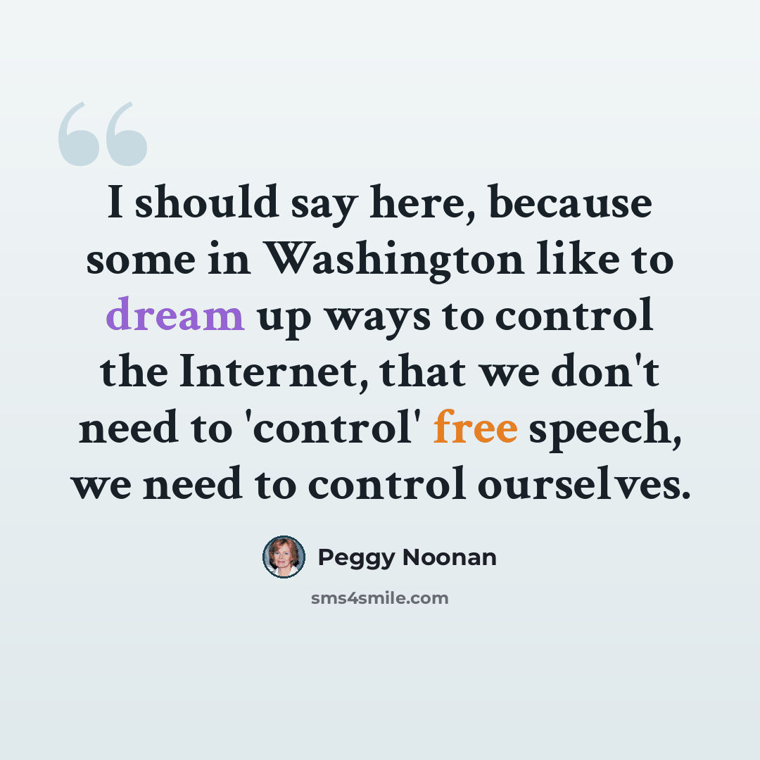 “I should say here, because some in Washington like to dream up ways to control the Internet, that we don't need to 'control' free speech, we need to control ourselves.” quote by Peggy Noonan