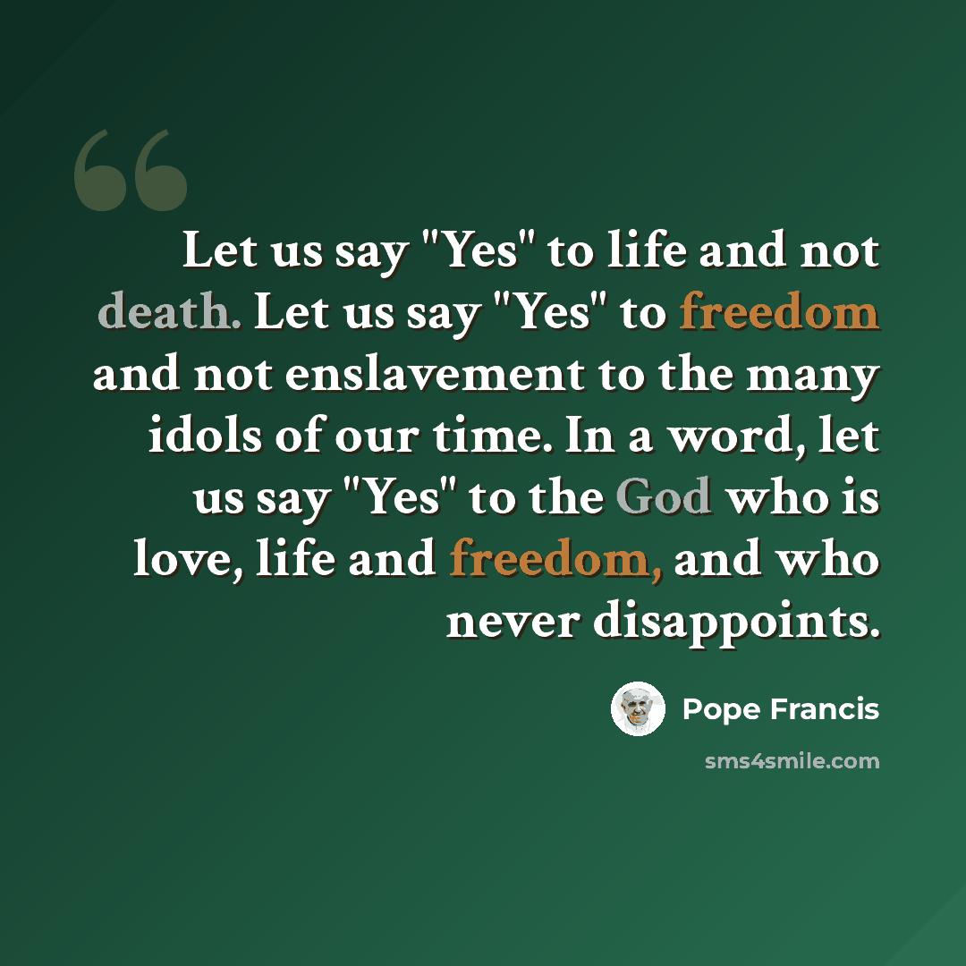 “Let us say "Yes" to life and not death. Let us say "Yes" to freedom and not enslavement to the many idols of our time. In a word, let us say "Yes" to the God who is love, life and freedom, and who never disappoints.” quote by Pope Francis