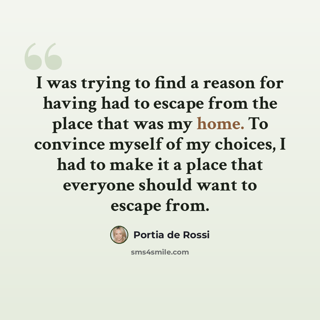 “I was trying to find a reason for having had to escape from the place that was my home. To convince myself of my choices, I had to make it a place that everyone should want to escape from.” quote by Portia de Rossi