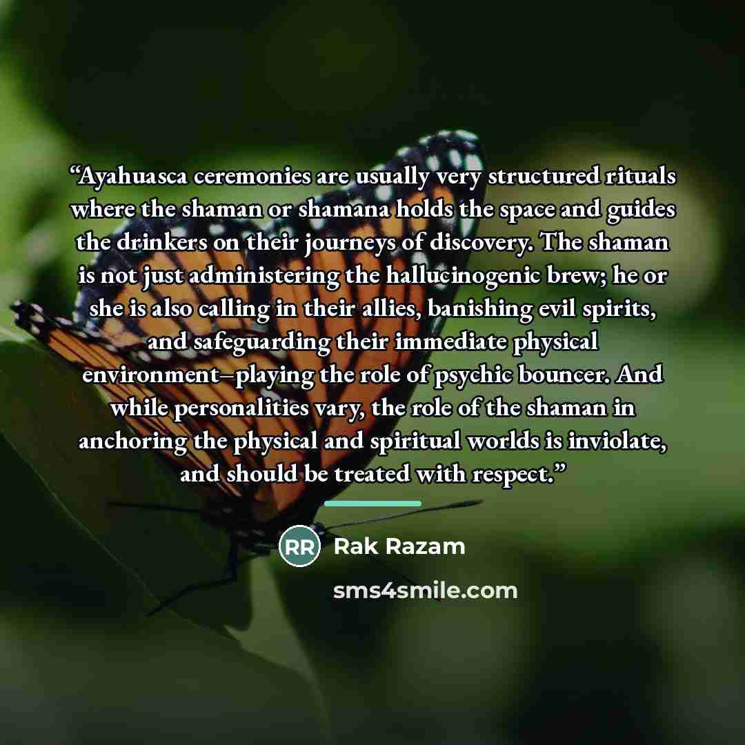 “Ayahuasca ceremonies are usually very structured rituals where the shaman or shamana holds the space and guides the drinkers on their journeys of discovery. The shaman is not just administering the hallucinogenic brew; he or she is also calling in their allies, banishing evil spirits, and…” quote by Rak Razam