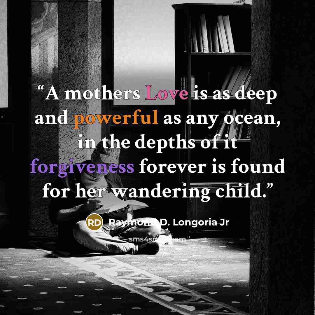 “A mothers Love is as deep and powerful as any ocean, in the depths of it forgiveness forever is found for her wandering child.” quote by Raymond D. Longoria Jr