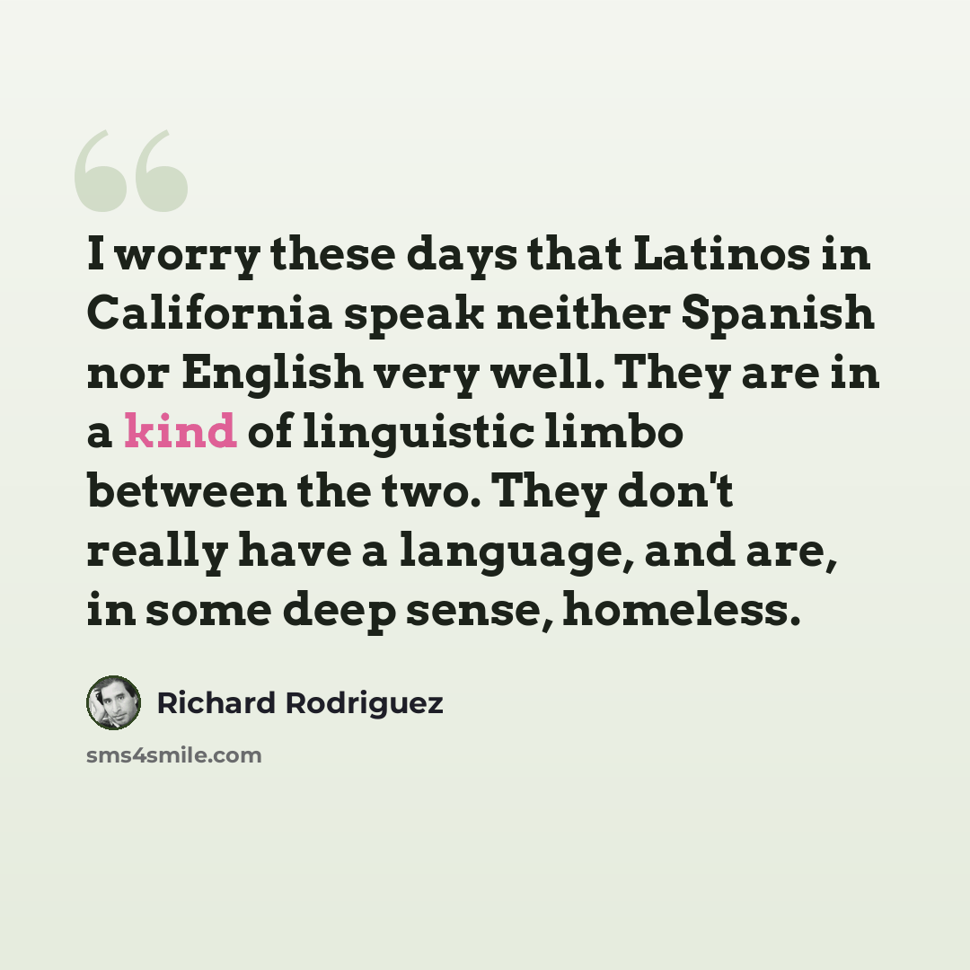 “I worry these days that Latinos in California speak neither Spanish nor English very well. They are in a kind of linguistic limbo between the two. They don't really have a language, and are, in some deep sense, homeless.” quote by Richard Rodriguez