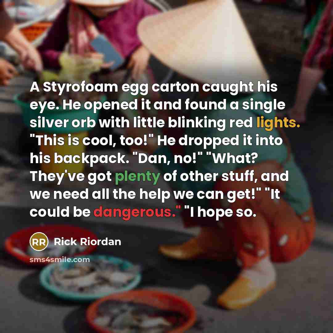 “A Styrofoam egg carton caught his eye. He opened it and found a single silver orb with little blinking red lights. "This is cool, too!" He dropped it into his backpack. "Dan, no!" "What? They've got plenty of other stuff, and we need all the help we can get!" "It could be dangerous." "I hope so.” quote by Rick Riordan