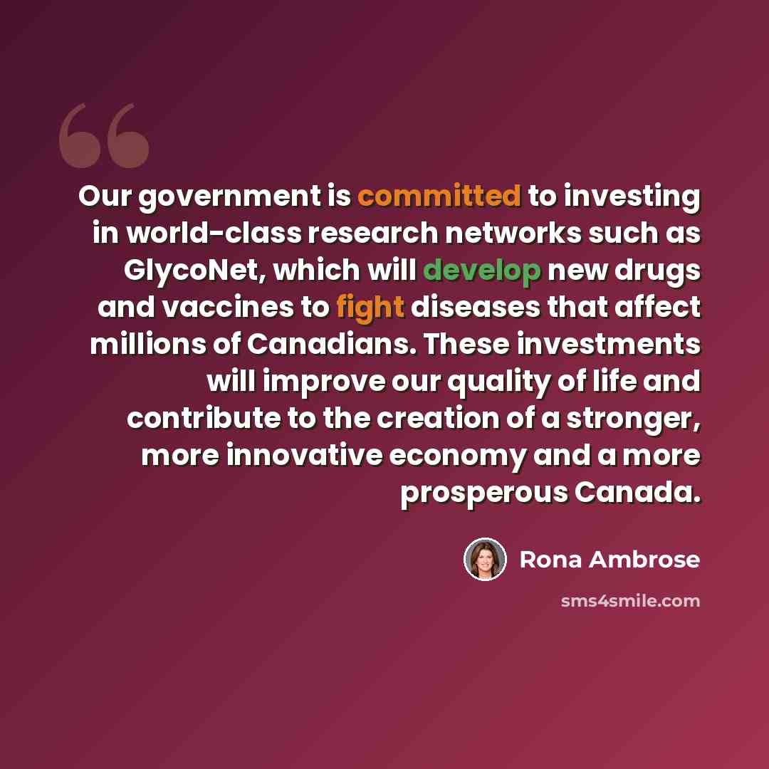 “Our government is committed to investing in world-class research networks such as GlycoNet, which will develop new drugs and vaccines to fight diseases that affect millions of Canadians. These investments will improve our quality of life and contribute to the creation of a stronger, more…” quote by Rona Ambrose