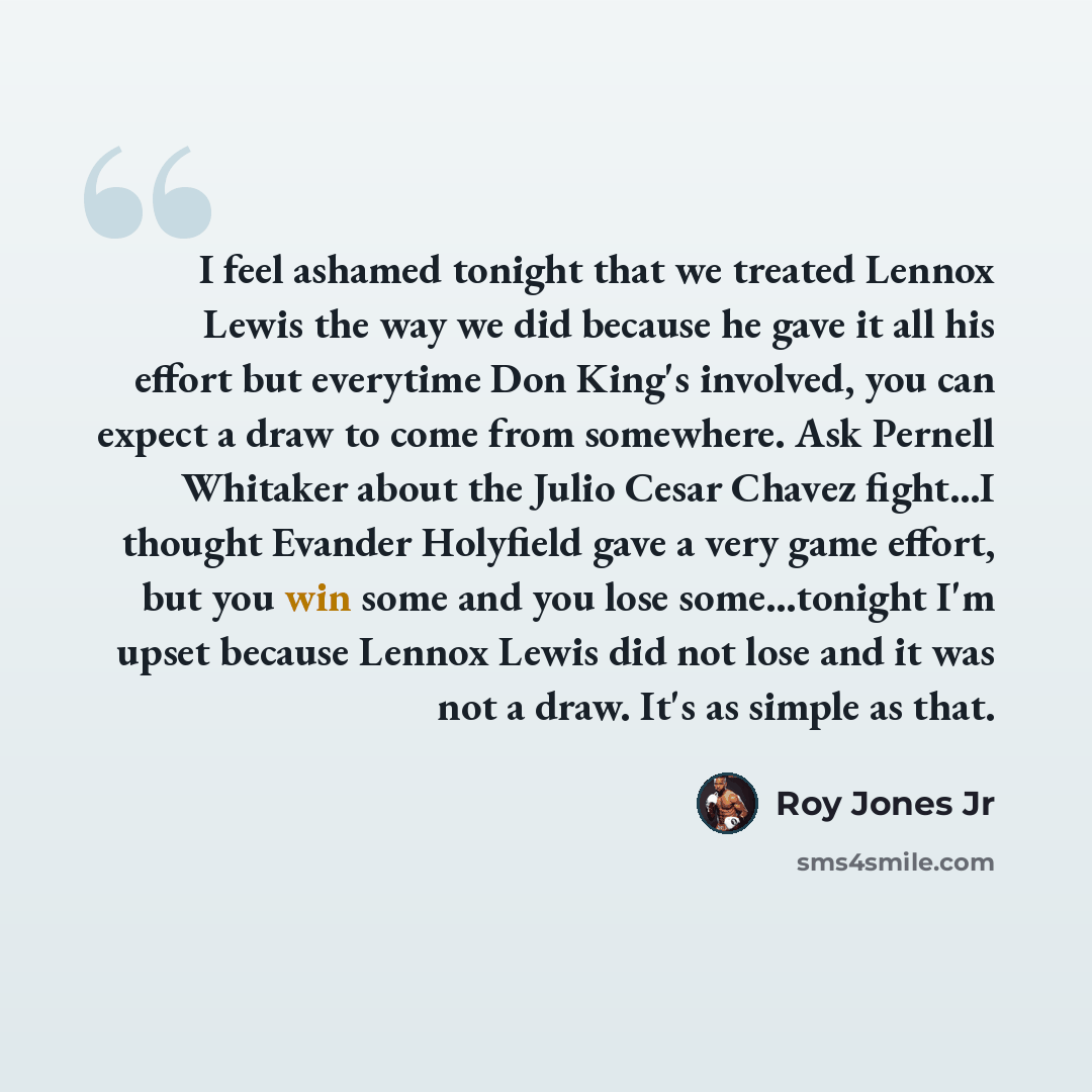 “I feel ashamed tonight that we treated Lennox Lewis the way we did because he gave it all his effort but everytime Don King's involved, you can expect a draw to come from somewhere. Ask Pernell Whitaker about the Julio Cesar Chavez fight...I thought Evander Holyfield gave a very game effort, but…” quote by Roy Jones Jr